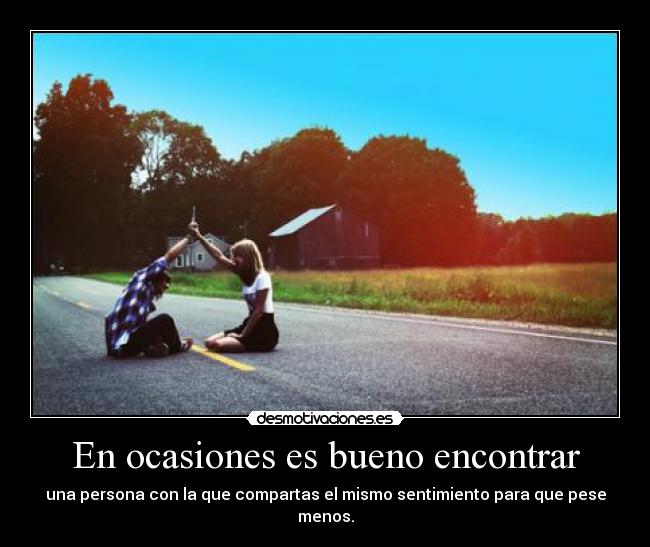 En ocasiones es bueno encontrar - una persona con la que compartas el mismo sentimiento para que pese menos.