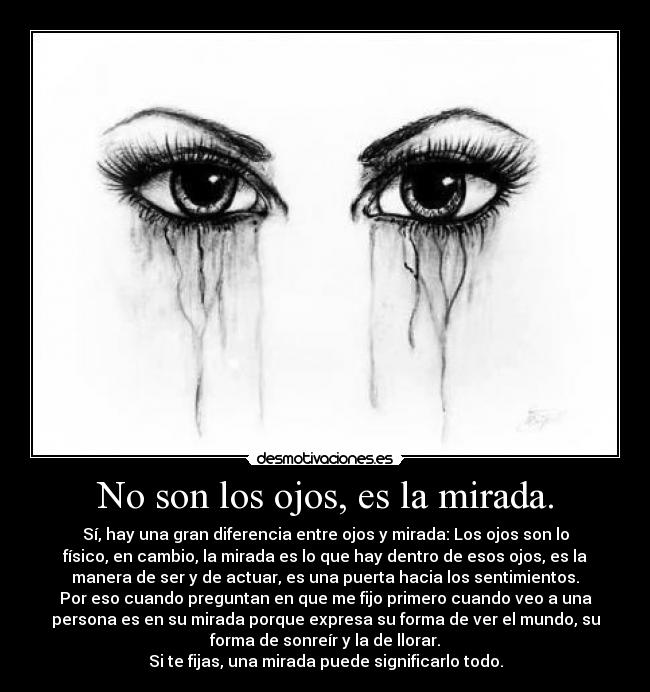 No son los ojos, es la mirada. - Sí, hay una gran diferencia entre ojos y mirada: Los ojos son lo
físico, en cambio, la mirada es lo que hay dentro de esos ojos, es la
manera de ser y de actuar, es una puerta hacia los sentimientos.
Por eso cuando preguntan en que me fijo primero cuando veo a una
persona es en su mirada porque expresa su forma de ver el mundo, su
forma de sonreír y la de llorar.
Si te fijas, una mirada puede significarlo todo.