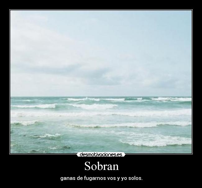 Sobran - ganas de fugarnos vos y yo solos.