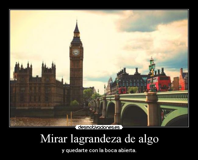 Mirar lagrandeza de algo - y quedarte con la boca abierta.