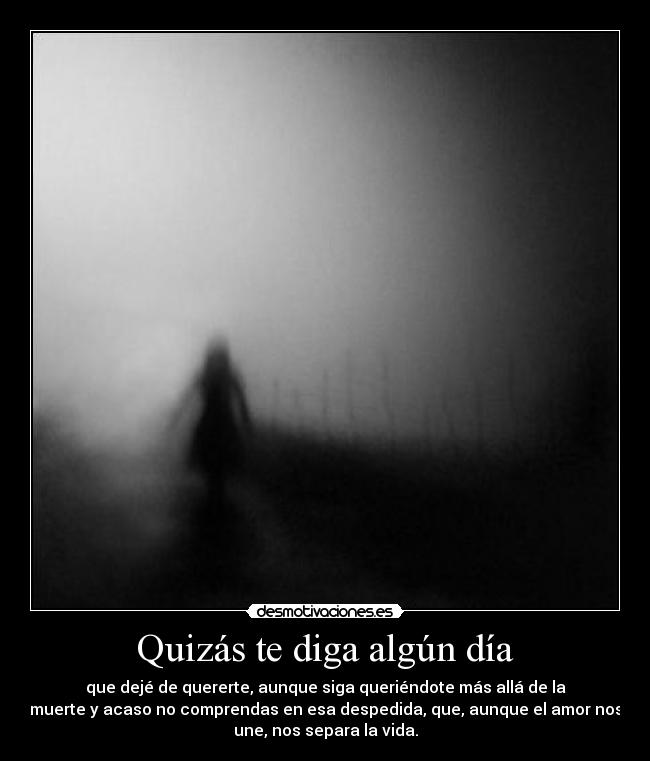 Quizás te diga algún día - que dejé de quererte, aunque siga queriéndote más allá de la
muerte y acaso no comprendas en esa despedida, que, aunque el amor nos
une, nos separa la vida.