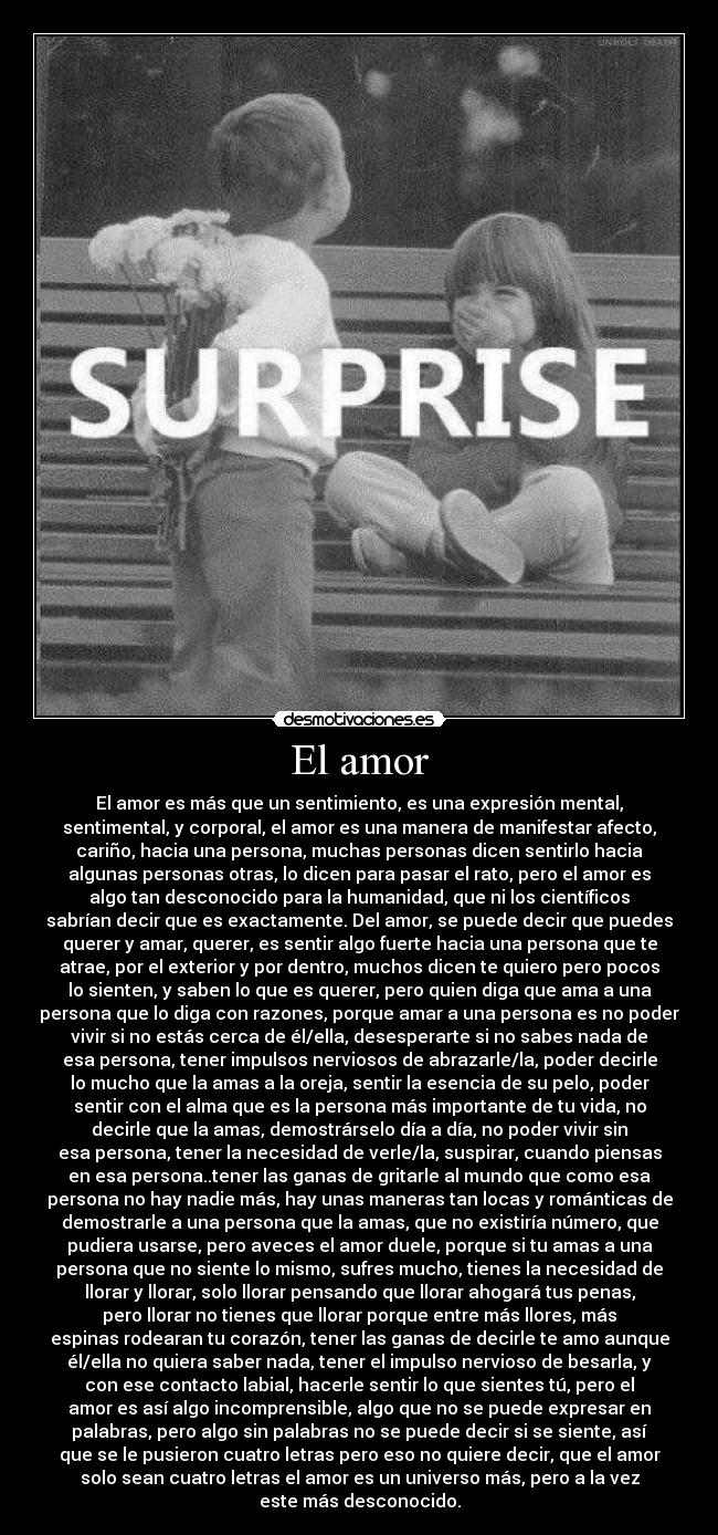 El amor - El amor es más que un sentimiento, es una expresión mental,
sentimental, y corporal, el amor es una manera de manifestar afecto,
cariño, hacia una persona, muchas personas dicen sentirlo hacia
algunas personas otras, lo dicen para pasar el rato, pero el amor es
algo tan desconocido para la humanidad, que ni los científicos
sabrían decir que es exactamente. Del amor, se puede decir que puedes
querer y amar, querer, es sentir algo fuerte hacia una persona que te
atrae, por el exterior y por dentro, muchos dicen te quiero pero pocos
lo sienten, y saben lo que es querer, pero quien diga que ama a una
persona que lo diga con razones, porque amar a una persona es no poder
vivir si no estás cerca de él/ella, desesperarte si no sabes nada de
esa persona, tener impulsos nerviosos de abrazarle/la, poder decirle
lo mucho que la amas a la oreja, sentir la esencia de su pelo, poder
sentir con el alma que es la persona más importante de tu vida, no
decirle que la amas, demostrárselo día a día, no poder vivir sin
esa persona, tener la necesidad de verle/la, suspirar, cuando piensas
en esa persona..tener las ganas de gritarle al mundo que como esa
persona no hay nadie más, hay unas maneras tan locas y románticas de
demostrarle a una persona que la amas, que no existiría número, que
pudiera usarse, pero aveces el amor duele, porque si tu amas a una
persona que no siente lo mismo, sufres mucho, tienes la necesidad de
llorar y llorar, solo llorar pensando que llorar ahogará tus penas,
pero llorar no tienes que llorar porque entre más llores, más
espinas rodearan tu corazón, tener las ganas de decirle te amo aunque
él/ella no quiera saber nada, tener el impulso nervioso de besarla, y
con ese contacto labial, hacerle sentir lo que sientes tú, pero el
amor es así algo incomprensible, algo que no se puede expresar en
palabras, pero algo sin palabras no se puede decir si se siente, así
que se le pusieron cuatro letras pero eso no quiere decir, que el amor
solo sean cuatro letras el amor es un universo más, pero a la vez
este más desconocido.