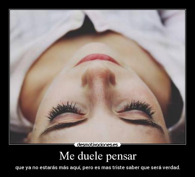 Me duele pensar - que ya no estarás más aquí, pero es mas triste saber que será verdad.