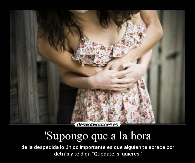 Supongo que a la hora - de la despedida lo único importante es que alguien te abrace por
detrás y te diga Quédate; si quieres.