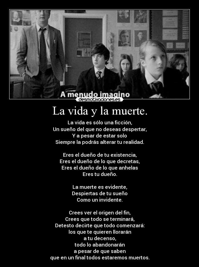 La vida y la muerte. - La vida es sólo una ficción,
Un sueño del que no deseas despertar,
Y a pesar de estar solo
Siempre la podrás alterar tu realidad.

Eres el dueño de tu existencia,
Eres el dueño de lo que decretas,
Eres el dueño de lo que anhelas
Eres tu dueño.

La muerte es evidente,
Despiertas de tu sueño
Como un invidente.

Crees ver el origen del fin,
Crees que todo se terminará,
Detesto decirte que todo comenzará:
los que te quieren llorarán
a tu decenso,
todo lo abandonarán
a pesar de que saben
que en un final todos estaremos muertos.