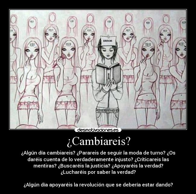 ¿Cambiareis? - ¿Algún día cambiareis? ¿Parareis de seguir la moda de turno? ¿Os
daréis cuenta de lo verdaderamente injusto? ¿Criticareis las
mentiras? ¿Buscaréis la justicia? ¿Apoyaréis la verdad?
¿Lucharéis por saber la verdad?
¿Algún día apoyaréis la revolución que se debería estar dando?