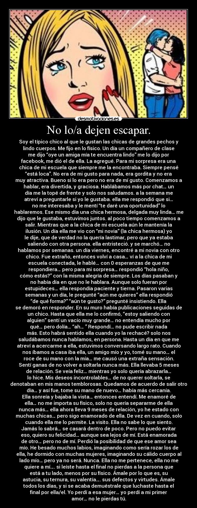 No lo/a dejen escapar. - Soy el típico chico al que le gustan las chicas de grandes pechos y
lindo cuerpos. Me fijo en lo físico. Un día un compañero de clase
me dijo “oye un amiga mía te encuentra lindo” me lo dijo por
facebook, me dió el de ella. La agregué. Para mi sorpresa era una
chica de mi escuela que siempre me la encontraba. Siempre pensé
“está loca”. No era de mi gusto para nada, era gordita y no era
muy atractiva. Bueno si lo era pero no era de mí gusto. Comenzamos a
hablar, era divertida, y graciosa. Hablábamos más por chat… un
día me la topé de frente y solo nos saludamos. a la semana me
atreví a preguntarle si yo le gustaba. ella me respondió que si…
no me interesaba y le mentí “te daré una oportunidad” lo
hablaremos. Ese mismo día una chica hermosa, delgada muy linda… me
dijo que le gustaba, estuvimos juntos. al poco tiempo comenzamos a
salir. Mientras que a la chica de mi escuela aún le mantenía la
ilusión. Un día ella me vio con “mi novia” (la chica hermosa) yo
le dije, que de verdad no la quería lastimar, pero que ya estaba
saliendo con otra persona. ella entristeció. y se marchó… no
hablamos por semanas. un día viernes, encontré a mi novia con otro
chico. Fue extraño, entonces volví a casa… ví a la chica de mi
escuela conectada, le hablé… con 0 esperanzas de que me
respondiera… pero para mi sorpresa… respondió “hola niño,
cómo estás?” con la misma alegría de siempre. Los días pasaban y
no había día en que no le hablara. Aunque solo fueran por
estupideces… ella respondía paciente y tierna. Pasaron varias
semanas y un día, le pregunté “aún me quieres” ella respondió
“de qué forma?” “aún te gusto?” pregunté insistiendo. Ella
se demoró en responder. En su muro había publicaciones seguidas de
un chico. Hasta que ella me lo confirmó, “estoy saliendo con
alguien” sentí un vacío muy grande… no entendía mucho por
qué… pero dolía… “ah… ” Respondí… no pude escribir nada
más. Esto habrá sentido ella cuando yo la rechacé? solo nos
saludábamos nunca hablamos, en persona. Hasta un día en que me
atreví a acercarme a ella, estuvimos conversando largo rato. Cuando
nos íbamos a casa iba ella, un amigo mío y yo, tomé su mano… el
roce de su mano con la mía… me causó una extraña sensación.
Sentí ganas de no volver a soltarla nunca más. Ella llevaba 5 meses
de relación. Se veía feliz… mientras yo solo quería abrazarla…
lo hice. Mis deseos incontrolables… de no querer soltarla, se
denotaban en mis manos temblorosas. Quedamos de acuerdo de salir otro
día… y así fue, tome su mano de nuevo… había más cercanía.
Ella sonreía y bajaba la vista… entonces entendí. Me enamoré de
ella… no me importa su físico, solo no quería separarme de ella
nunca más… ella ahora lleva 9 meses de relación, yo he estado con
muchas chicas… pero sigo enamorado de ella. De vez en cuando, solo
cuando ella me lo permite. La visito. Ella no sabe lo que siento.
Jamás lo sabrá… se casará dentro de poco. Pero no puedo evitar
eso, quiero su felicidad… aunque sea lejos de mí. Está enamorada
de otro… pero no de mí. Perdió la posibilidad de que ese amor sea
mío. He besado muchos labios, imaginando como sería rozar los de
ella, he dormido con muchas mujeres, imaginando su cálido cuerpo al
lado mío… pero ya no será. Nunca. Ella no me pertenece, ella no me
quiere a mí…. si leíste hasta el final no pierdas a la persona que
está a tu lado, menos por su físico. Ámale por lo que es, su
astucia, su ternura, su valentía…. sus defectos y virtudes. Ámale
todos los días, y si se acaba demuéstrale que luchaste hasta el
final por ella/el. Yo perdí a esa mujer… yo perdí a mi primer
amor… no le pierdas tú.