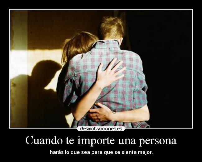 Cuando te importe una persona - harás lo que sea para que se sienta mejor.