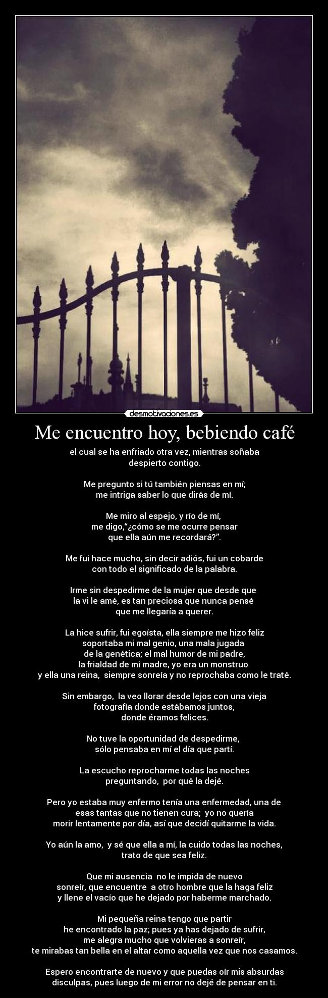 Me encuentro hoy, bebiendo café - el cual se ha enfriado otra vez, mientras soñaba
despierto contigo.

Me pregunto si tú también piensas en mí;
me intriga saber lo que dirás de mí.

Me miro al espejo, y río de mí, 
me digo,“¿cómo se me ocurre pensar
que ella aún me recordará?”.

Me fui hace mucho, sin decir adiós, fui un cobarde
con todo el significado de la palabra.

Irme sin despedirme de la mujer que desde que 
la vi le amé, es tan preciosa que nunca pensé 
que me llegaría a querer.

La hice sufrir, fui egoísta, ella siempre me hizo feliz
soportaba mi mal genio, una mala jugada 
de la genética; el mal humor de mi padre,
la frialdad de mi madre, yo era un monstruo 
y ella una reina,  siempre sonreía y no reprochaba como le traté.

Sin embargo,  la veo llorar desde lejos con una vieja
fotografía donde estábamos juntos,
donde éramos felices.

No tuve la oportunidad de despedirme, 
sólo pensaba en mí el día que partí.

La escucho reprocharme todas las noches
preguntando,  por qué la dejé.

 Pero yo estaba muy enfermo tenía una enfermedad, una de 
esas tantas que no tienen cura;  yo no quería
morir lentamente por día, así que decidí quitarme la vida.

Yo aún la amo,  y sé que ella a mí, la cuido todas las noches,
trato de que sea feliz.

Que mi ausencia  no le impida de nuevo
sonreír, que encuentre  a otro hombre que la haga feliz
y llene el vacío que he dejado por haberme marchado.

Mi pequeña reina tengo que partir
he encontrado la paz; pues ya has dejado de sufrir,
me alegra mucho que volvieras a sonreír,
te mirabas tan bella en el altar como aquella vez que nos casamos.

Espero encontrarte de nuevo y que puedas oír mis absurdas
disculpas, pues luego de mi error no dejé de pensar en ti.