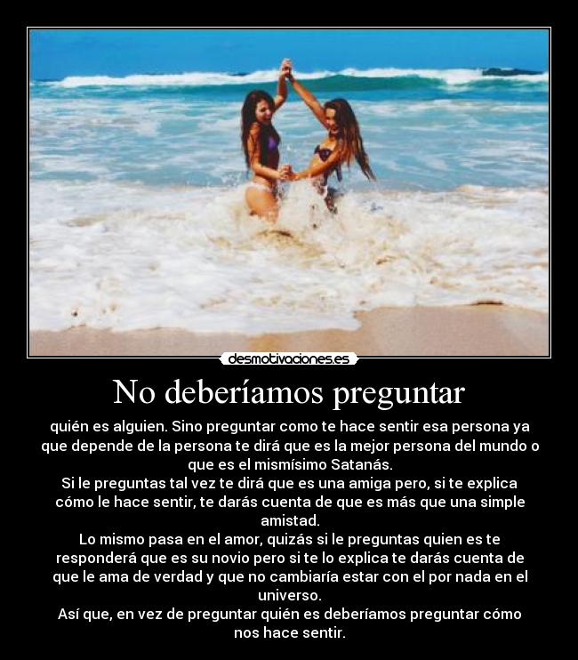 No deberíamos preguntar - quién es alguien. Sino preguntar como te hace sentir esa persona ya
que depende de la persona te dirá que es la mejor persona del mundo o
que es el mismísimo Satanás.
Si le preguntas tal vez te dirá que es una amiga pero, si te explica
cómo le hace sentir, te darás cuenta de que es más que una simple
amistad.
Lo mismo pasa en el amor, quizás si le preguntas quien es te
responderá que es su novio pero si te lo explica te darás cuenta de
que le ama de verdad y que no cambiaría estar con el por nada en el
universo.
Así que, en vez de preguntar quién es deberíamos preguntar cómo
nos hace sentir.