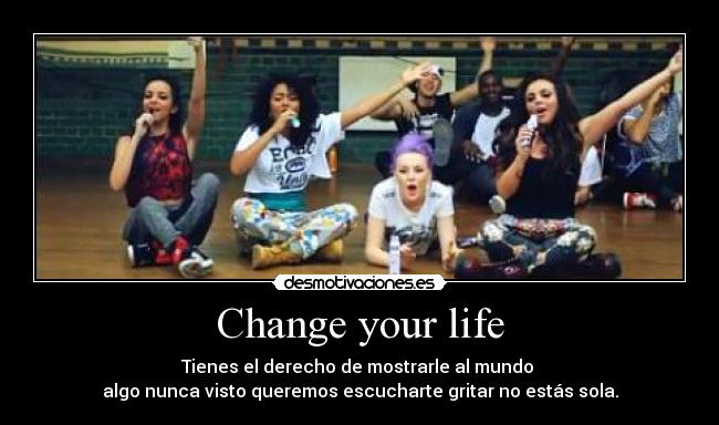 Change your life - Tienes el derecho de mostrarle al mundo 
algo nunca visto queremos escucharte gritar no estás sola.