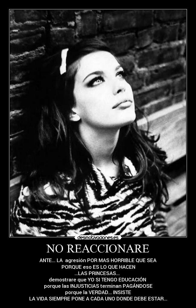 NO REACCIONARE - ANTE... LA agresión POR MAS HORRIBLE QUE SEA
PORQUE eso ES LO QUE HACEN
...LAS PRINCESAS...
demostrare que YO SI TENGO EDUCACIÓN
porque las INJUSTICIAS terminan PAGÁNDOSE
porque la VERDAD... INSISTE
LA VIDA SIEMPRE PONE A CADA UNO DONDE DEBE ESTAR...