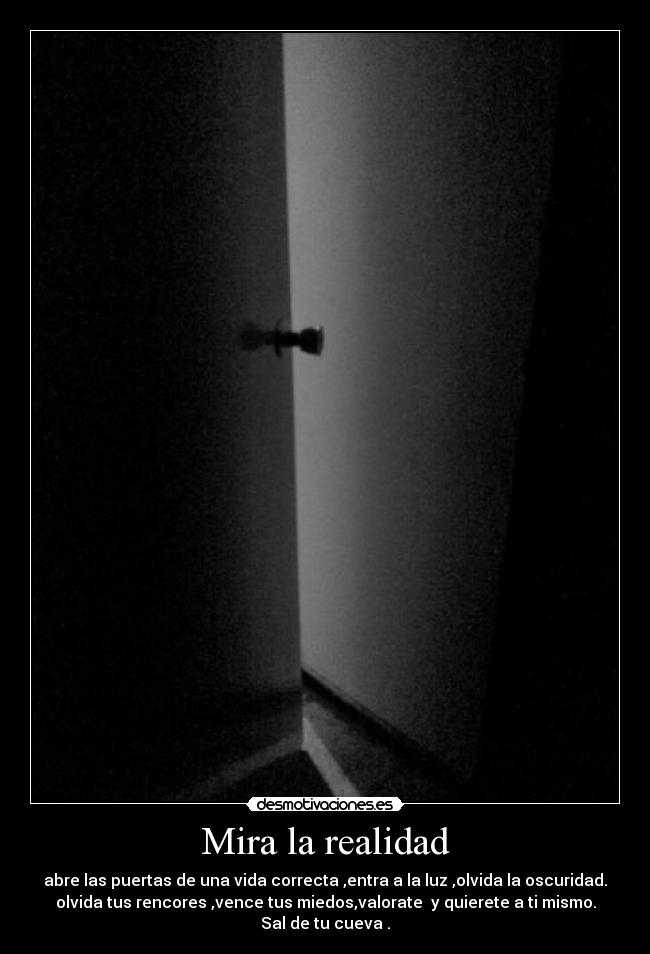 Mira la realidad - abre las puertas de una vida correcta ,entra a la luz ,olvida la oscuridad.
olvida tus rencores ,vence tus miedos,valorate y quierete a ti mismo.
Sal de tu cueva .