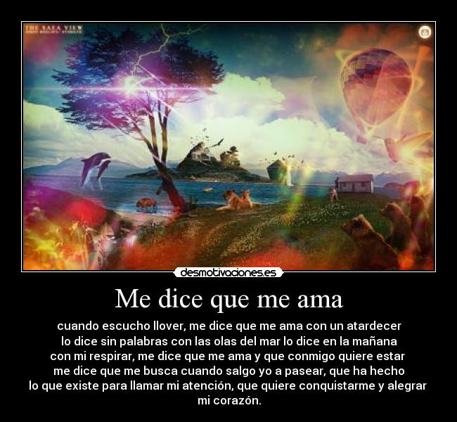 Me dice que me ama - cuando escucho llover, me dice que me ama con un atardecer
lo dice sin palabras con las olas del mar lo dice en la mañana
con mi respirar, me dice que me ama y que conmigo quiere estar
me dice que me busca cuando salgo yo a pasear, que ha hecho
lo que existe para llamar mi atención, que quiere conquistarme y alegrar
mi corazón.