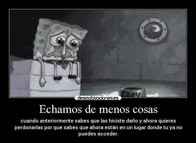 Echamos de menos cosas - cuando anteriormente sabes que las hiciste daño y ahora quieres
perdonarlas por que sabes que ahora están en un lugar donde tu ya no
puedes acceder.