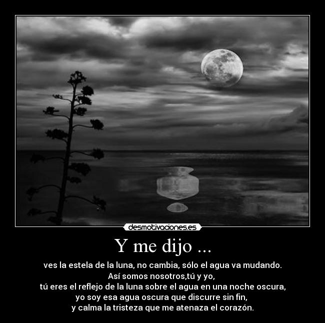 Y me dijo ... - ves la estela de la luna, no cambia, sólo el agua va mudando.
Así somos nosotros,tú y yo,
tú eres el reflejo de la luna sobre el agua en una noche oscura,
yo soy esa agua oscura que discurre sin fin,
y calma la tristeza que me atenaza el corazón.