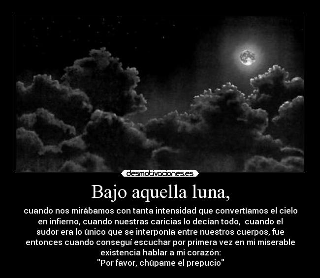 Bajo aquella luna, - cuando nos mirábamos con tanta intensidad que convertíamos el cielo
en infierno, cuando nuestras caricias lo decían todo, cuando el
sudor era lo único que se interponía entre nuestros cuerpos, fue
entonces cuando conseguí escuchar por primera vez en mi miserable
existencia hablar a mi corazón:
Por favor, chúpame el prepucio