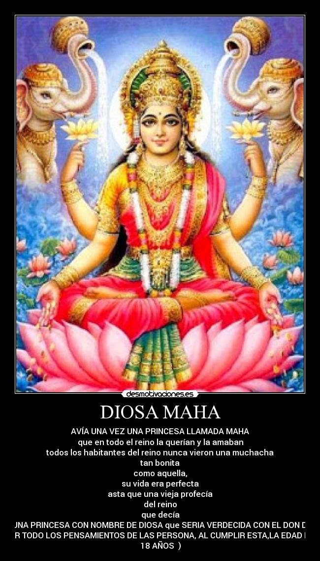 DIOSA MAHA - AVÍA UNA VEZ UNA PRINCESA LLAMADA MAHA
que en todo el reino la querían y la amaban
todos los habitantes del reino nunca vieron una muchacha
tan bonita
como aquella,
su vida era perfecta
asta que una vieja profecía
del reino
que decía
(UNA PRINCESA CON NOMBRE DE DIOSA que SERIA VERDECIDA CON EL DON DE
OÍR TODO LOS PENSAMIENTOS DE LAS PERSONA, AL CUMPLIR ESTA,LA EDAD DE
18 AÑOS )
