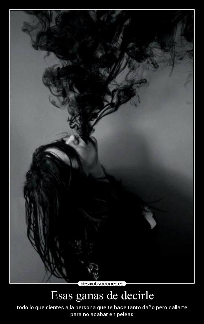 Esas ganas de decirle - todo lo que sientes a la persona que te hace tanto daño pero callarte
para no acabar en peleas.