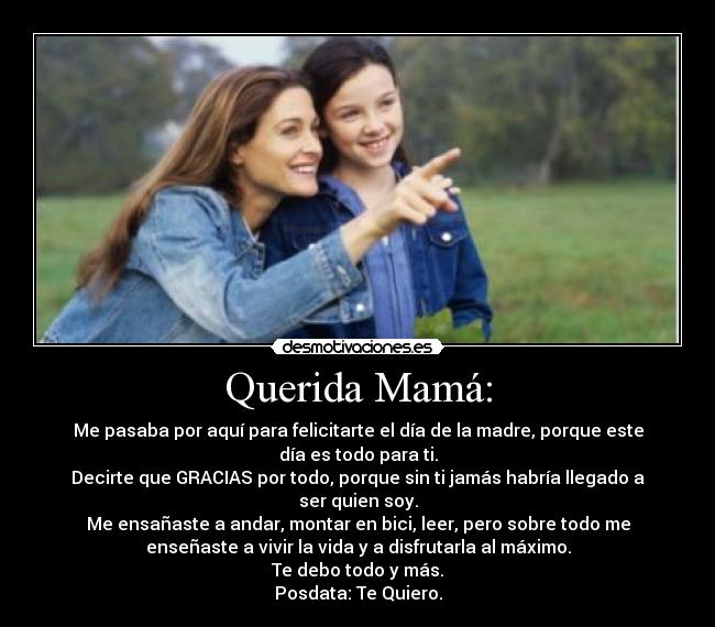 Querida Mamá: - Me pasaba por aquí para felicitarte el día de la madre, porque este
día es todo para ti.
Decirte que GRACIAS por todo, porque sin ti jamás habría llegado a
ser quien soy.
Me ensañaste a andar, montar en bici, leer, pero sobre todo me
enseñaste a vivir la vida y a disfrutarla al máximo.
Te debo todo y más.
Posdata: Te Quiero.