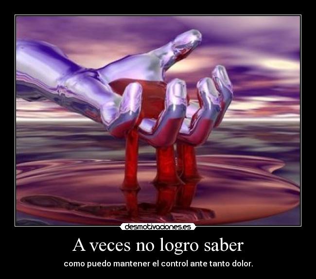 A veces no logro saber - como puedo mantener el control ante tanto dolor.
