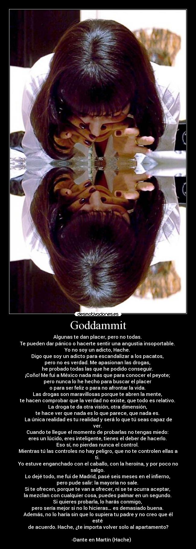 Goddammit - Algunas te dan placer, pero no todas.
Te pueden dar pánico o hacerte sentir una angustia insoportable.
Yo no soy un adicto, Hache.
Digo que soy un adicto para escandalizar a los pacatos,
pero no es verdad. Me apasionan las drogas,
he probado todas las que he podido conseguir.
¡Coño! Me fui a México nada más que para conocer el peyote;
pero nunca lo he hecho para buscar el placer
o para ser feliz o para no afrontar la vida.
Las drogas son maravillosas porque te abren la mente,
te hacen comprobar que la verdad no existe, que todo es relativo.
La droga te da otra visión, otra dimensión,
te hace ver que nada es lo que parece, que nada es.
La única realidad es tu realidad y será lo que tú seas capaz de ver.
Cuando te llegue el momento de probarlas no tengas miedo:
eres un lúcido, eres inteligente, tienes el deber de hacerlo.
Eso sí, no pierdas nunca el control.
Mientras tú las controles no hay peligro, que no te controlen ellas a ti.
Yo estuve enganchado con el caballo, con la heroína, y por poco no salgo.
Lo dejé todo, me fui de Madrid, pasé seis meses en el infierno,
pero pude salir: la mayoría no sale.
Si te ofrecen, porque te van a ofrecer, ni se te ocurra aceptar,
la mezclan con cualquier cosa, puedes palmar en un segundo.
Si quieres probarla, lo harás conmigo,
pero sería mejor si no lo hicieras… es demasiado buena.
Además, no lo haría sin que lo supiera tu padre y no creo que él esté
de acuerdo. Hache, ¿te importa volver solo al apartamento?
-Dante en Martín (Hache)