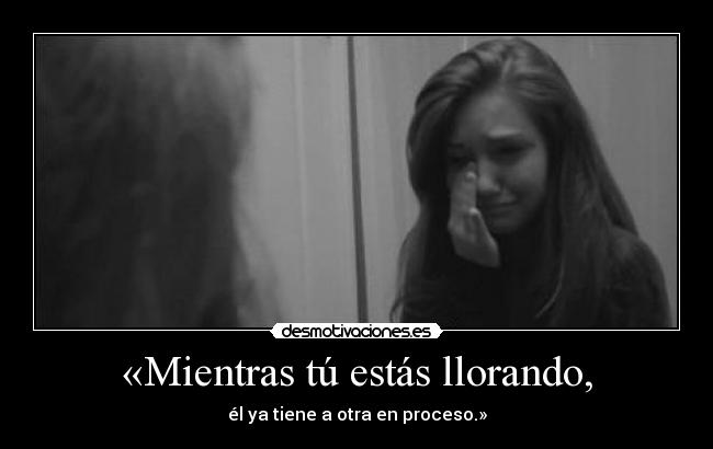 «Mientras tú estás llorando, - él ya tiene a otra en proceso.»