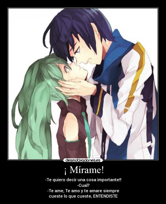 ¡ Mírame! - -Te quiero decir una cosa importante!!
-Cual?
-Te ame, Te amo y te amare siempre
cueste lo que cueste, ENTENDISTE