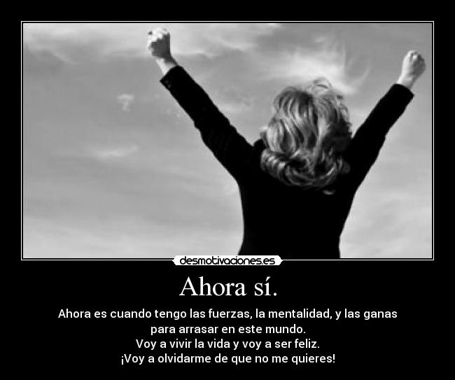 Ahora sí. - Ahora es cuando tengo las fuerzas, la mentalidad, y las ganas
para arrasar en este mundo.
Voy a vivir la vida y voy a ser feliz.
¡Voy a olvidarme de que no me quieres!