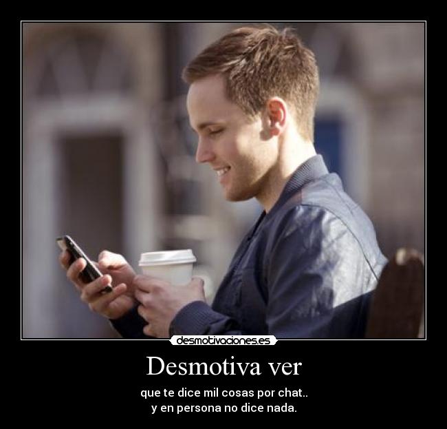 Desmotiva ver - que te dice mil cosas por chat..
y en persona no dice nada.