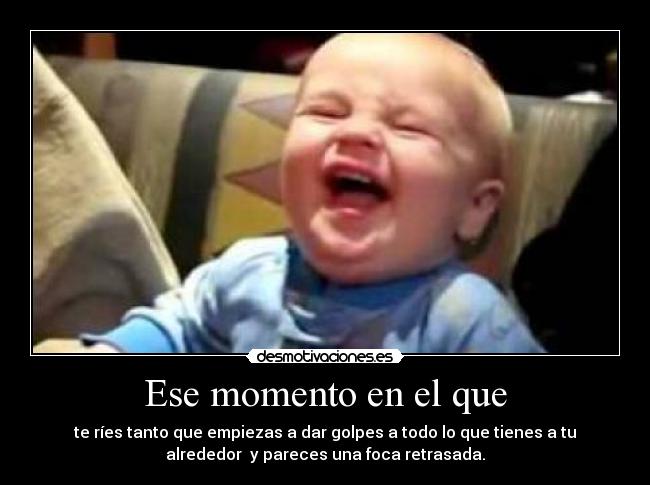 Ese momento en el que - te ríes tanto que empiezas a dar golpes a todo lo que tienes a tu
alrededor y pareces una foca retrasada.
