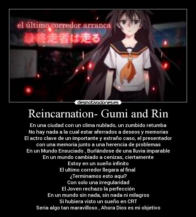 Reincarnation- Gumi and Rin - En una ciudad con un clima nublado, un zumbido retumba
No hay nada a la cual estar aferrados a deseos y memorias
El actro clave de un importante y extraño caso, el presentador
con una memoria junto a una herencia de problemas
En un Mundo Ensuciado , Burlándose de una lluvia imparable
En un mundo cambiado a cenizas, ciertamente
Estoy en un sueño infinito
El ultimo corredor llegara al final 
¿Terminamos esto aquí?
Con solo una irregularidad
El Joven rechazo la perfección
En un mundo sin nada, sin nada ni milagros
Si hubiera visto un sueño en CRT
Seria algo tan maravilloso , Ahora Dios es mi objetivo