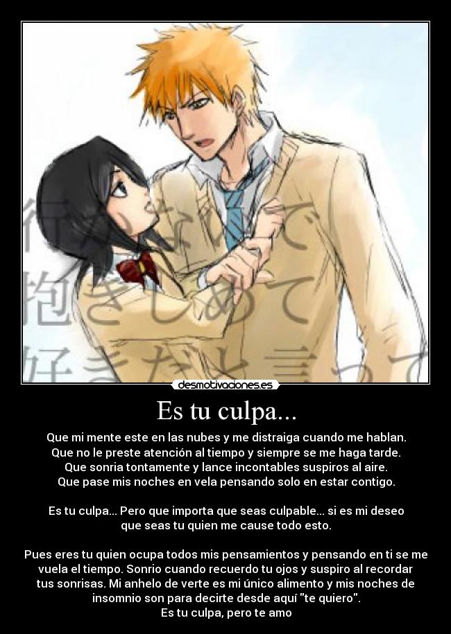 Es tu culpa... - Que mi mente este en las nubes y me distraiga cuando me hablan.
Que no le preste atención al tiempo y siempre se me haga tarde.
Que sonria tontamente y lance incontables suspiros al aire.
Que pase mis noches en vela pensando solo en estar contigo.
Es tu culpa... Pero que importa que seas culpable... si es mi deseo
que seas tu quien me cause todo esto.
Pues eres tu quien ocupa todos mis pensamientos y pensando en ti se me
vuela el tiempo. Sonrio cuando recuerdo tu ojos y suspiro al recordar
tus sonrisas. Mi anhelo de verte es mi único alimento y mis noches de
insomnio son para decirte desde aquí te quiero.
Es tu culpa, pero te amo