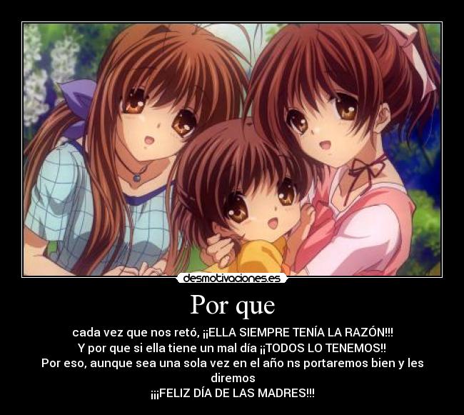 Por que - cada vez que nos retó, ¡¡ELLA SIEMPRE TENÍA LA RAZÓN!!!
Y por que si ella tiene un mal día ¡¡TODOS LO TENEMOS!!
Por eso, aunque sea una sola vez en el año ns portaremos bien y les diremos
¡¡¡FELIZ DÍA DE LAS MADRES!!!
