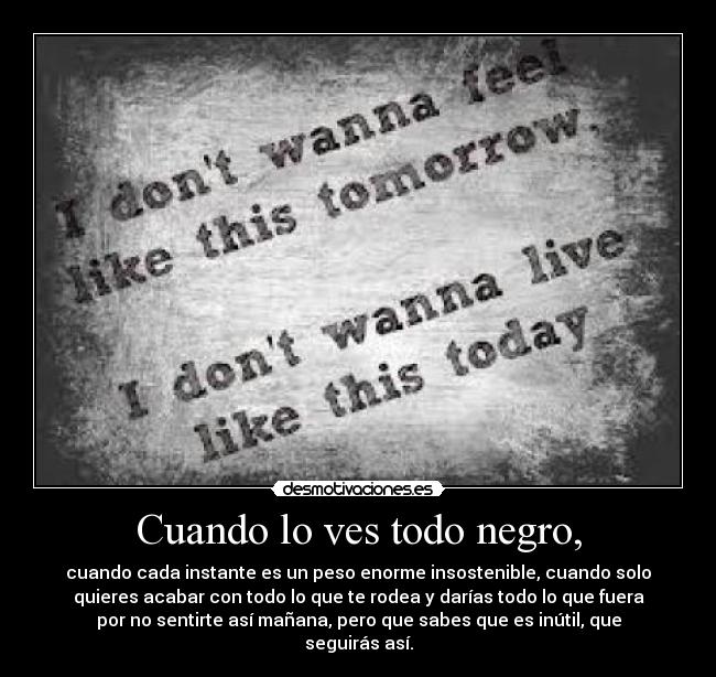 Cuando lo ves todo negro, - cuando cada instante es un peso enorme insostenible, cuando solo
quieres acabar con todo lo que te rodea y darías todo lo que fuera
por no sentirte así mañana, pero que sabes que es inútil, que
seguirás así.