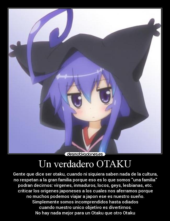 Un verdadero OTAKU - Gente que dice ser otaku, cuando ni siquiera saben nada de la cultura,
no respetan a la gran familia porque eso es lo que somos una familia
podran decirnos: virgenes, inmaduros, locos, geys, lesbianas, etc.
criticar los origenes japoneses a los cuales nos aferramos porque
no muchos podemos viajar a japon ese es nuestro sueño.
Simplemente somos incomprendidos hasta odiados
cuando nuestro unico objetivo es divertirnos.
No hay nada mejor para un Otaku que otro Otaku