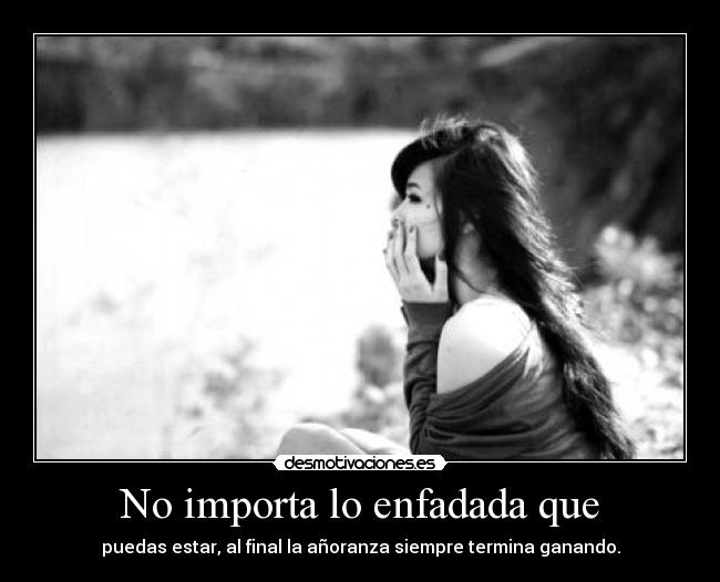 No importa lo enfadada que - puedas estar, al final la añoranza siempre termina ganando.