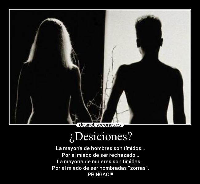 ¿Desiciones? - La mayoría de hombres son tímidos...
Por el miedo de ser rechazado...
La mayoría de mujeres son tímidas...
Por el miedo de ser nombradas zorras.
PRINGAO!!!