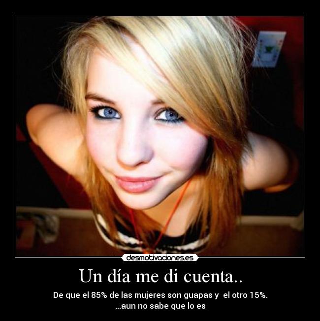 Un día me di cuenta.. - De que el 85% de las mujeres son guapas y el otro 15%.
...aun no sabe que lo es