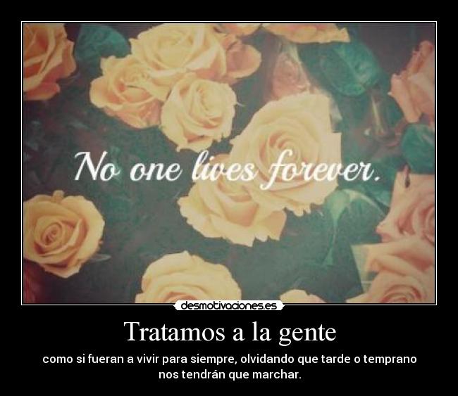 Tratamos a la gente - como si fueran a vivir para siempre, olvidando que tarde o temprano
nos tendrán que marchar.