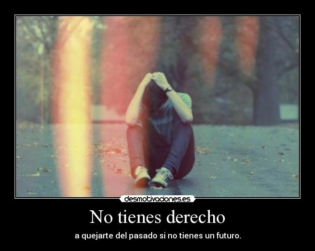 No tienes derecho - a quejarte del pasado si no tienes un futuro.