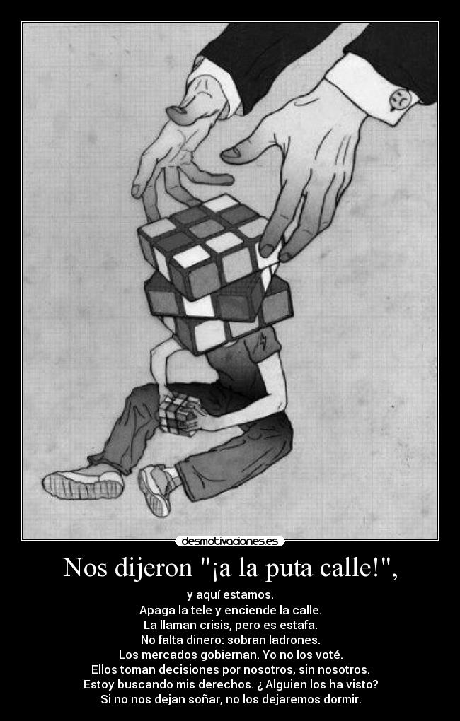 Nos dijeron ¡a la puta calle!, - y aquí estamos.
Apaga la tele y enciende la calle.
La llaman crisis, pero es estafa.
No falta dinero: sobran ladrones.
Los mercados gobiernan. Yo no los voté.
Ellos toman decisiones por nosotros, sin nosotros.
Estoy buscando mis derechos. ¿ Alguien los ha visto?
Si no nos dejan soñar, no los dejaremos dormir.