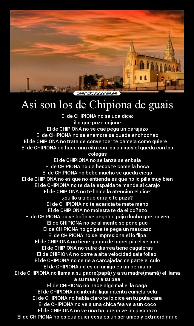 Asi son los de Chipiona de guais - El de CHIPIONA no saluda dice:
illo que paza cojone
El de CHIPIONA no se cae pega un carajazo
El de CHIPIONA no se enamora se queda enchochao
El de CHIPIONA no trata de convencer te camela como quiere...
El de CHIPIONA no hace una cita con los amigos el queda con los
colegas
El de CHIPIONA no se lanza se enbala
El de CHIPIONA no da besos te come la boca
El de CHIPIONA no bebe mucho se queda ciego
El de CHIPIONA no es que no entienda es que no lo pilla muy bien
El de CHIPIONA no te da la espalda te manda al carajo
El de CHIPIONA no te llama la atencion el dice:
¿quillo a ti que carajo te paza?
El de CHIPIONA no te acaricia te mete mano
El de CHIPIONA no molesta te da el coñazo
El de CHIPIONA no se baña se pega un pajo ducha que no vea
El de CHIPIONA no se alimente se pone puo
El de CHIPIONA no golpea te pega un mascazo
El de CHIPIONA no se impresiona el lo flipa
El de CHIPIONA no tiene ganas de hacer pis el se mea
El de CHIPIONA no sufre diarrea tiene cagaleras
El de CHIPIONA no corre a alta velocidad sale follao 
El de CHIPIONA no se ríe a carcajadas se parte el culo
El de CHIPIONA no es un amigo es un hermano
El de CHIPIONA no llama a su padre(papá) y a su madre(mamá) el llama
a su maa y a su paa
El de CHIPIONA no hace algo mal el la caga
El de CHIPIONA no intenta ligar intenta camelarsela
El de CHIPIONA no habla claro te lo dice en tu puta cara
El de CHIPIONA no ve a una chica fea ve a un coco
El de CHIPIONA no ve una tía buena ve un pivonazo
El de CHIPIONA no es cualquier cosa es un ser unico y extraordinario