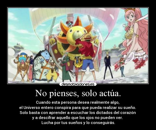 No pienses, solo actúa. - Cuando esta persona desea realmente algo,
el Universo entero conspira para que pueda realizar su sueño.
Solo basta con aprender a escuchar los dictados del corazón
y a descifrar aquello que los ojos no pueden ver.
Lucha por tus sueños y lo conseguirás.