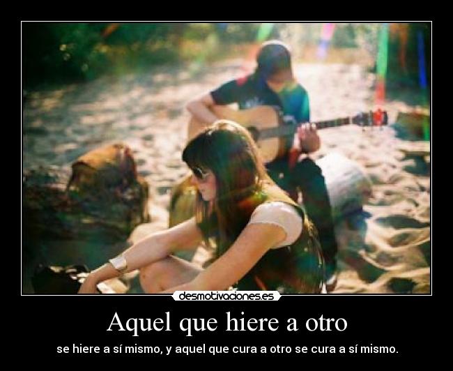 Aquel que hiere a otro - se hiere a sí mismo, y aquel que cura a otro se cura a sí mismo.