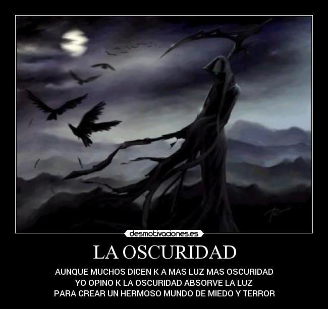 LA OSCURIDAD - AUNQUE MUCHOS DICEN K A MAS LUZ MAS OSCURIDAD
YO OPINO K LA OSCURIDAD ABSORVE LA LUZ
PARA CREAR UN HERMOSO MUNDO DE MIEDO Y TERROR