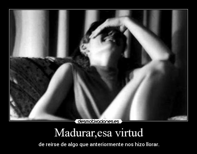 Madurar,esa virtud - de reírse de algo que anteriormente nos hizo llorar.
