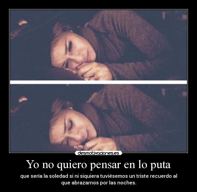 Yo no quiero pensar en lo puta - que sería la soledad si ni siquiera tuviésemos un triste recuerdo al
que abrazarnos por las noches.