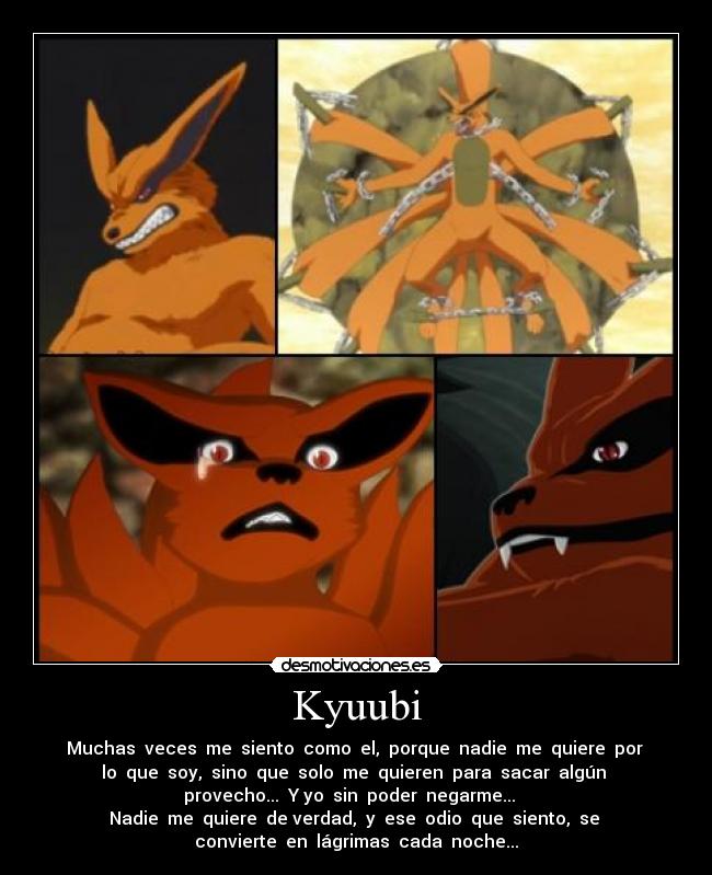 Kyuubi - Muchas veces me siento como el, porque nadie me quiere por
lo que soy, sino que solo me quieren para sacar algún
provecho... Y yo sin poder negarme...
Nadie me quiere de verdad, y ese odio que siento, se
convierte en lágrimas cada noche...