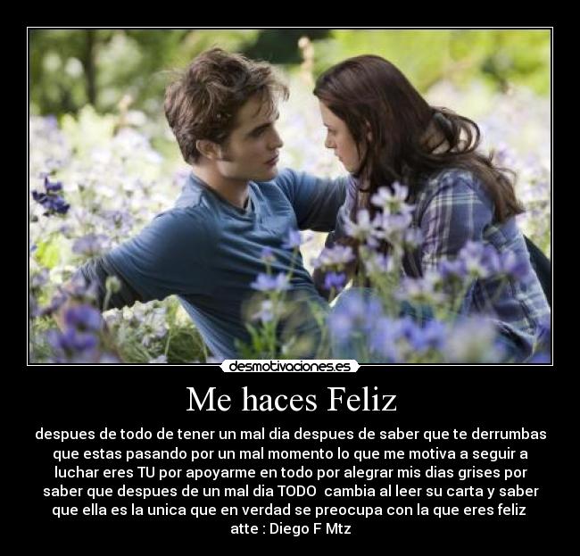 Me haces Feliz - despues de todo de tener un mal dia despues de saber que te derrumbas
que estas pasando por un mal momento lo que me motiva a seguir a
luchar eres TU por apoyarme en todo por alegrar mis dias grises por
saber que despues de un mal dia TODO cambia al leer su carta y saber
que ella es la unica que en verdad se preocupa con la que eres feliz
atte : Diego F Mtz